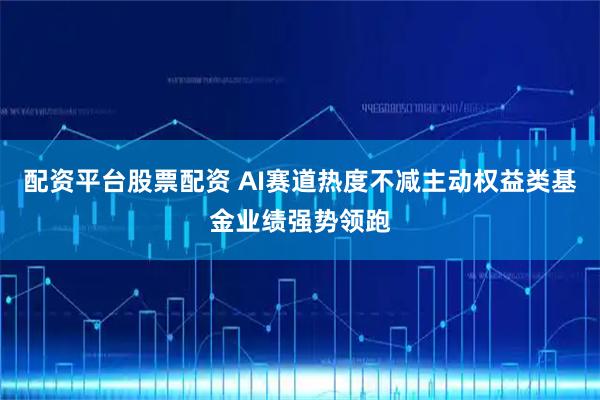 配资平台股票配资 AI赛道热度不减主动权益类基金业绩强势领跑