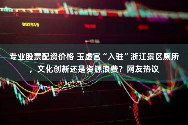 专业股票配资价格 玉虚宫“入驻”浙江景区厕所，文化创新还是资源浪费？网友热议