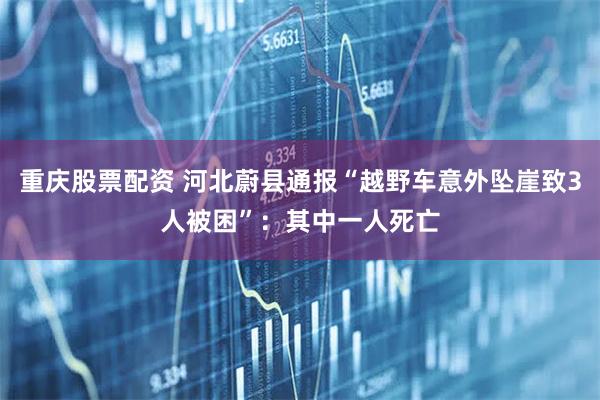 重庆股票配资 河北蔚县通报“越野车意外坠崖致3人被困”：其中一人死亡