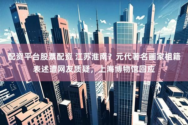 配资平台股票配资 江苏淮南？元代著名画家祖籍表述遭网友质疑，上海博物馆回应