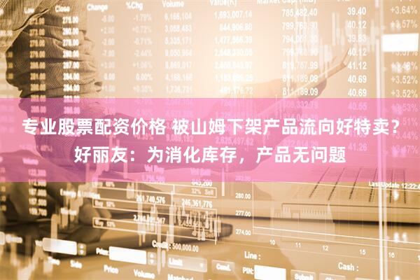 专业股票配资价格 被山姆下架产品流向好特卖？好丽友：为消化库存，产品无问题