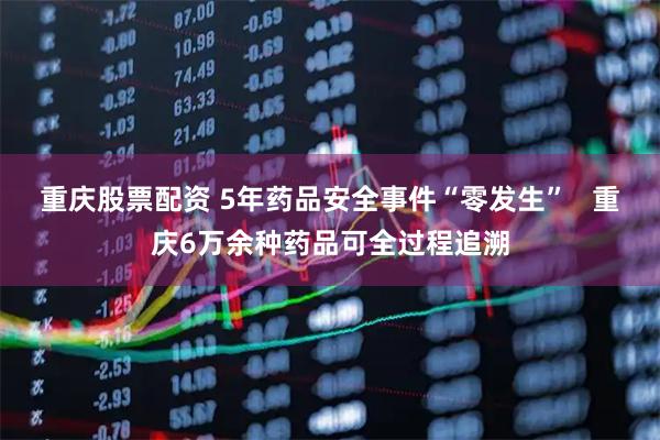 重庆股票配资 5年药品安全事件“零发生”   重庆6万余种药品可全过程追溯