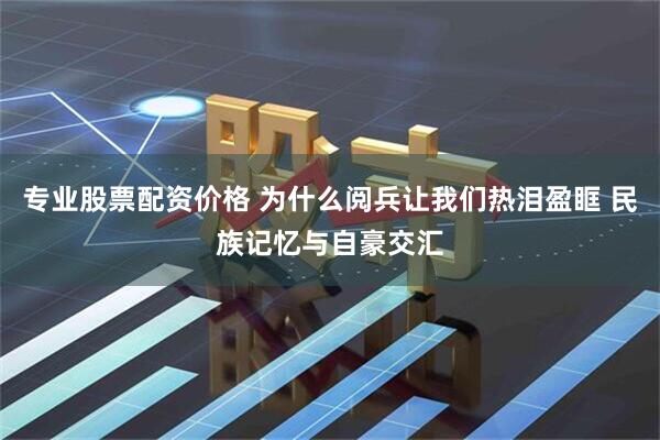 专业股票配资价格 为什么阅兵让我们热泪盈眶 民族记忆与自豪交汇