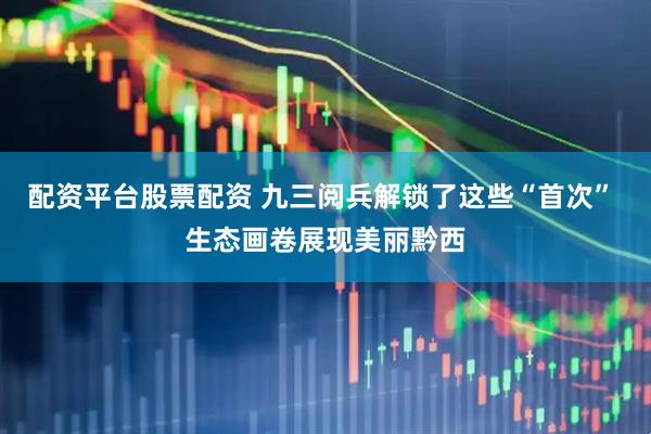 配资平台股票配资 九三阅兵解锁了这些“首次” 生态画卷展现美丽黔西