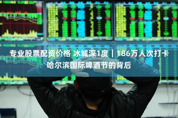 专业股票配资价格 冰城深1度｜186万人次打卡哈尔滨国际啤酒节的背后