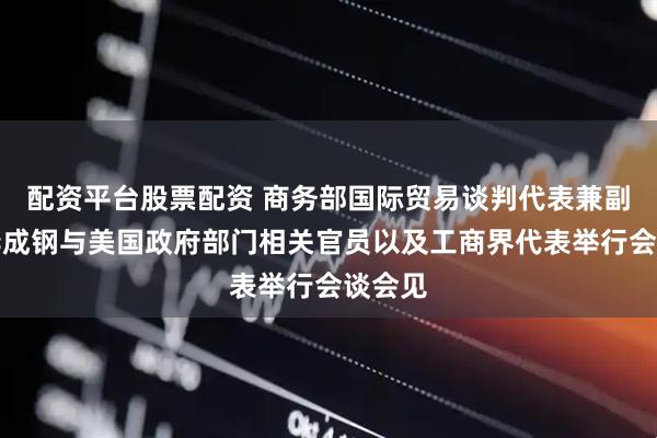 配资平台股票配资 商务部国际贸易谈判代表兼副部长李成钢与美国政府部门相关官员以及工商界代表举行会谈会见