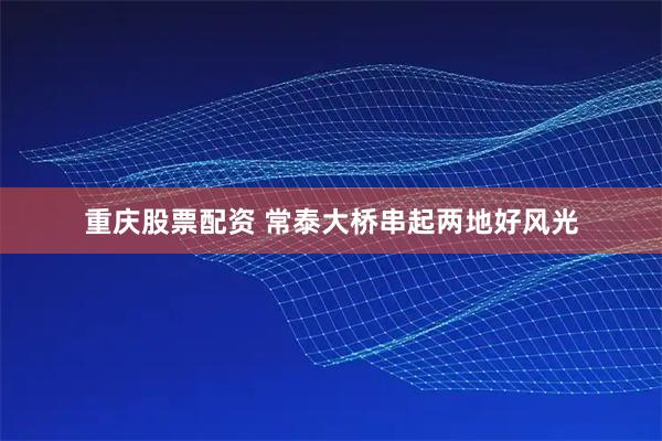 重庆股票配资 常泰大桥串起两地好风光