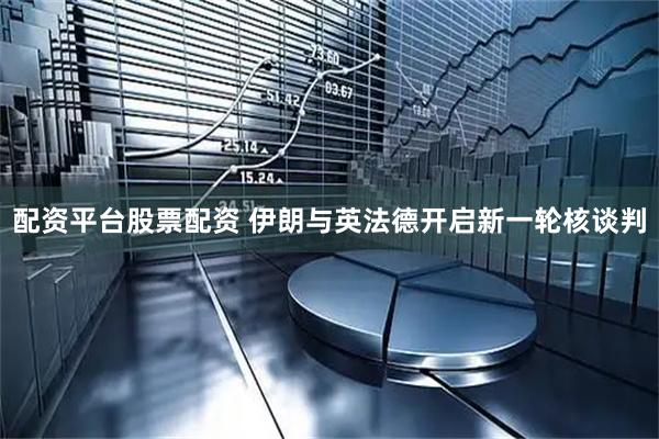 配资平台股票配资 伊朗与英法德开启新一轮核谈判