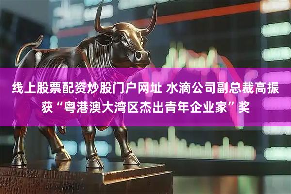 线上股票配资炒股门户网址 水滴公司副总裁高振获“粤港澳大湾区杰出青年企业家”奖