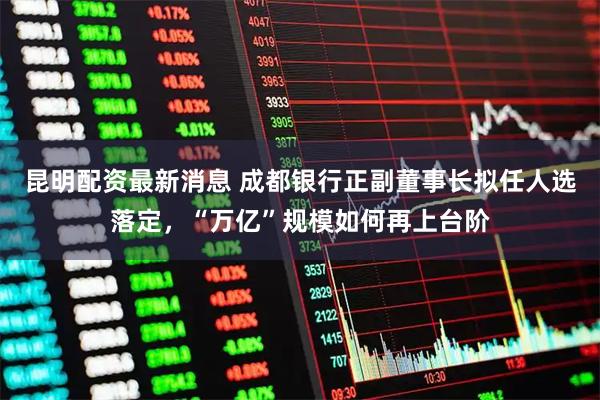 昆明配资最新消息 成都银行正副董事长拟任人选落定，“万亿”规模如何再上台阶