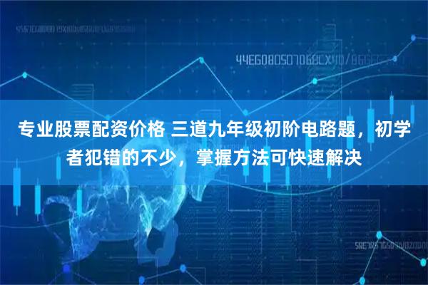 专业股票配资价格 三道九年级初阶电路题,初学者犯错的不少,掌握方法可快速解决