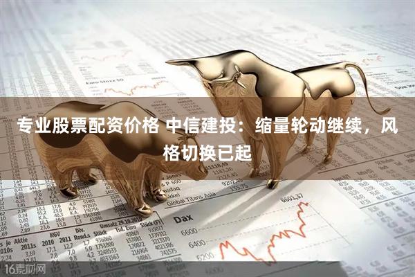 专业股票配资价格 中信建投：缩量轮动继续，风格切换已起
