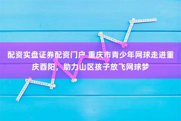 配资实盘证券配资门户 重庆市青少年网球走进重庆酉阳，助力山区孩子放飞网球梦