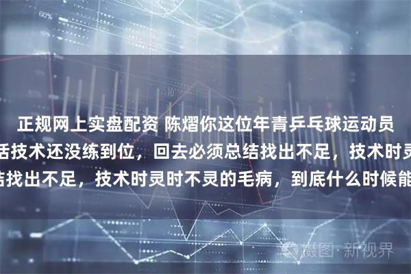 正规网上实盘配资 陈熠你这位年青乒乓球运动员，打球时好时坏，一句话技术还没练到位，回去必须总结找出不足，技术时灵时不灵的毛病，到底什么时候能根治？
