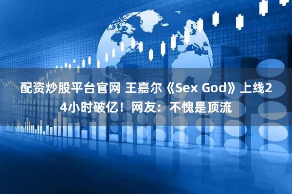 配资炒股平台官网 王嘉尔《Sex God》上线24小时破亿！网友：不愧是顶流