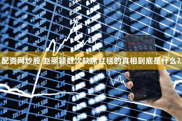 配资网炒股 赵丽颖数次缺席红毯的真相到底是什么?