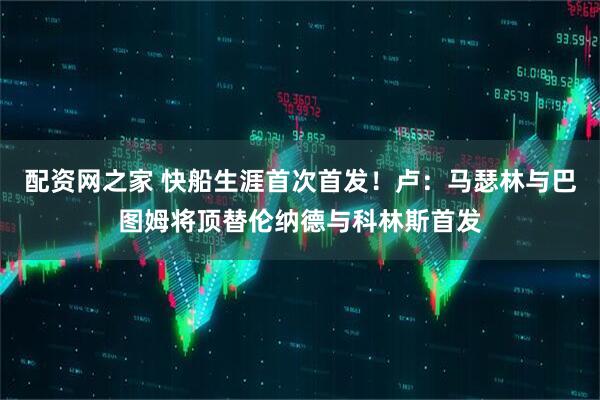 配资网之家 快船生涯首次首发！卢：马瑟林与巴图姆将顶替伦纳德与科林斯首发