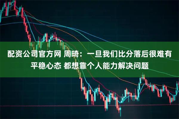 配资公司官方网 周琦：一旦我们比分落后很难有平稳心态 都想靠个人能力解决问题