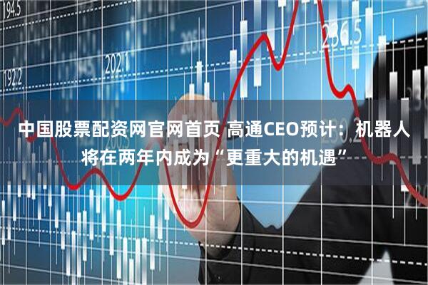 中国股票配资网官网首页 高通CEO预计：机器人将在两年内成为“更重大的机遇”