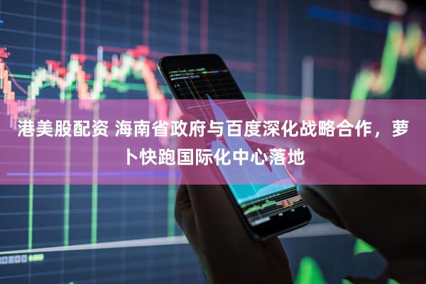 港美股配资 海南省政府与百度深化战略合作，萝卜快跑国际化中心落地