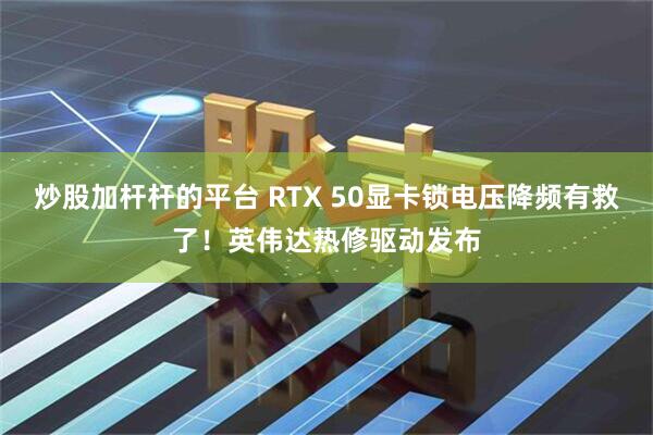 炒股加杆杆的平台 RTX 50显卡锁电压降频有救了！英伟达热修驱动发布