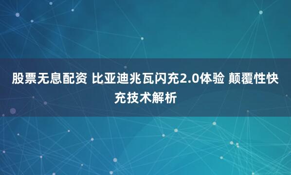 股票无息配资 比亚迪兆瓦闪充2.0体验 颠覆性快充技术解析