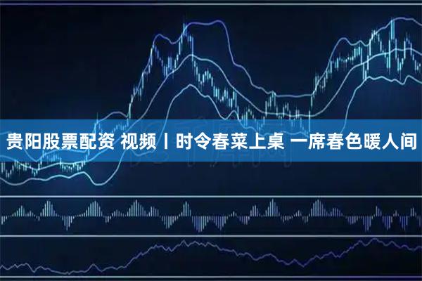 贵阳股票配资 视频丨时令春菜上桌 一席春色暖人间