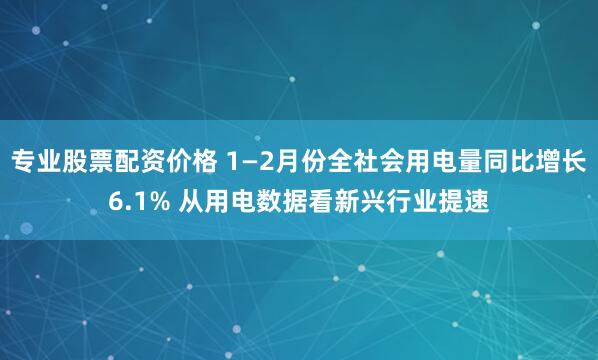 专业股票配资价格 1—2月份全社会用电量同比增长6.1% 从用电数据看新兴行业提速