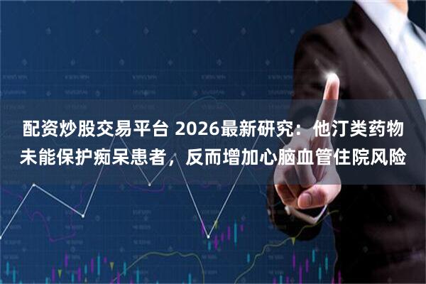 配资炒股交易平台 2026最新研究：他汀类药物未能保护痴呆患者，反而增加心脑血管住院风险