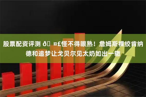 股票配资评测 🤣怪不得眼熟！詹姆斯裸绞肯纳德和追梦让戈贝尔见太奶如出一辙