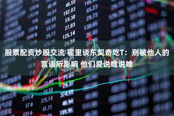 股票配资炒股交流 霍里谈东契奇吃T：别被他人的言语所影响 他们爱说啥说啥