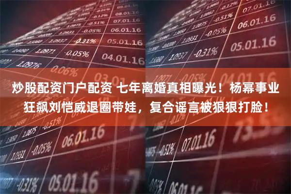 炒股配资门户配资 七年离婚真相曝光！杨幂事业狂飙刘恺威退圈带娃，复合谣言被狠狠打脸！