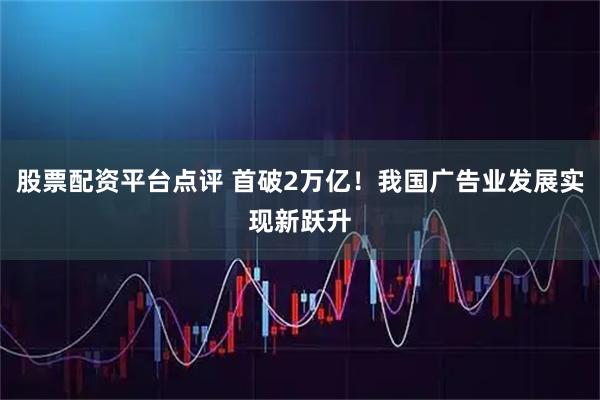 股票配资平台点评 首破2万亿！我国广告业发展实现新跃升