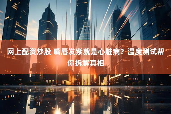 网上配资炒股 嘴唇发紫就是心脏病？温度测试帮你拆解真相