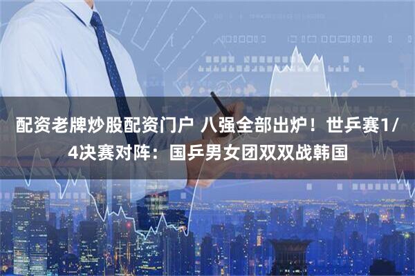 配资老牌炒股配资门户 八强全部出炉！世乒赛1/4决赛对阵：国乒男女团双双战韩国