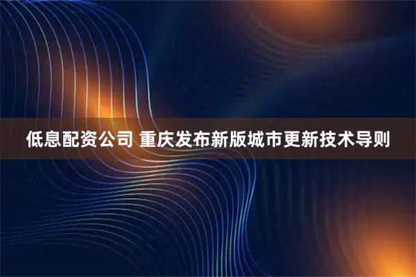 低息配资公司 重庆发布新版城市更新技术导则