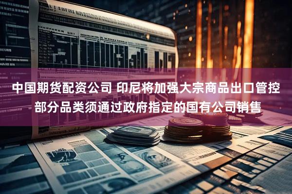 中国期货配资公司 印尼将加强大宗商品出口管控 部分品类须通过政府指定的国有公司销售