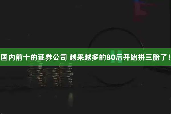 国内前十的证券公司 越来越多的80后开始拼三胎了！