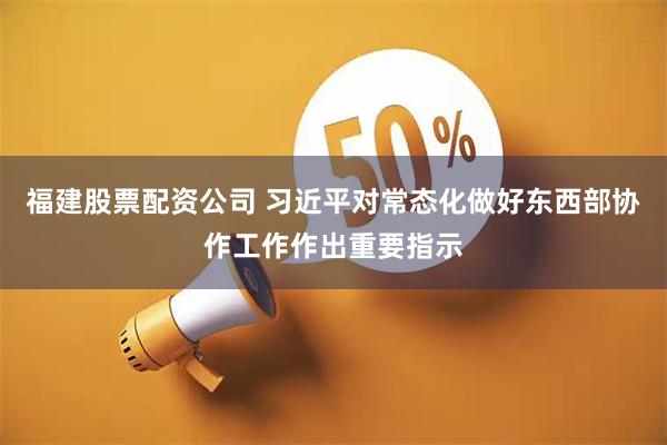 福建股票配资公司 习近平对常态化做好东西部协作工作作出重要指示