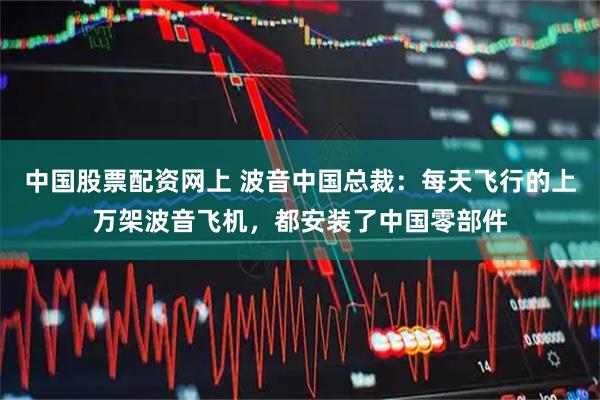 中国股票配资网上 波音中国总裁：每天飞行的上万架波音飞机，都安装了中国零部件