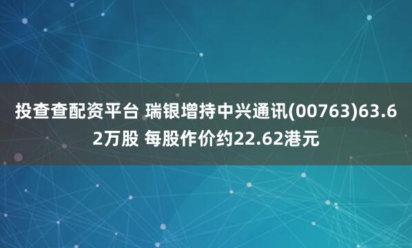 投查查配资平台 瑞银增持中兴通讯(00763)63.62万股 每股作价约22.62港元
