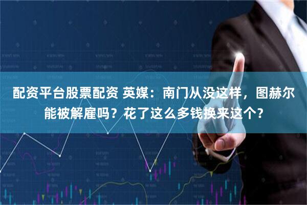 配资平台股票配资 英媒：南门从没这样，图赫尔能被解雇吗？花了这么多钱换来这个？