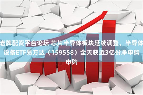 老牌配资平台论坛 芯片半导体板块延续调整，半导体设备ETF易方达（159558）全天获近3亿份净申购
