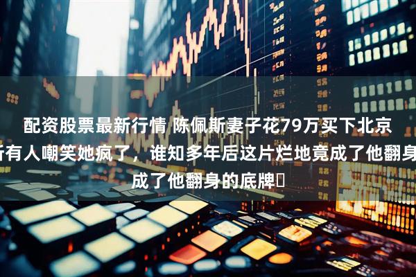配资股票最新行情 陈佩斯妻子花79万买下北京荒山,所有人嘲笑她疯了,谁知多年后这片烂地竟成了他翻身的底牌