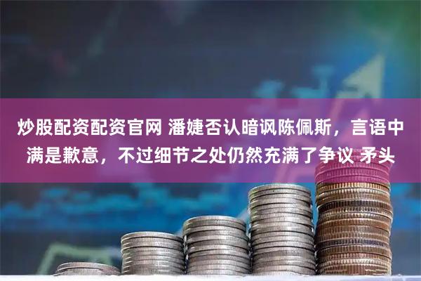 炒股配资配资官网 潘婕否认暗讽陈佩斯,言语中满是歉意,不过细节之处仍然充满了争议 矛头