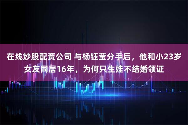 在线炒股配资公司 与杨钰莹分手后,他和小23岁女友同居16年,为何只生娃不结婚领证