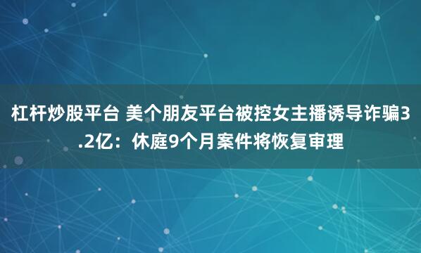 杠杆炒股平台 美个朋友平台被控女主播诱导诈骗3.2亿：休庭9个月案件将恢复审理
