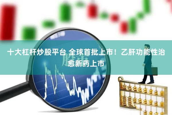 十大杠杆炒股平台 全球首批上市！乙肝功能性治愈新药上市