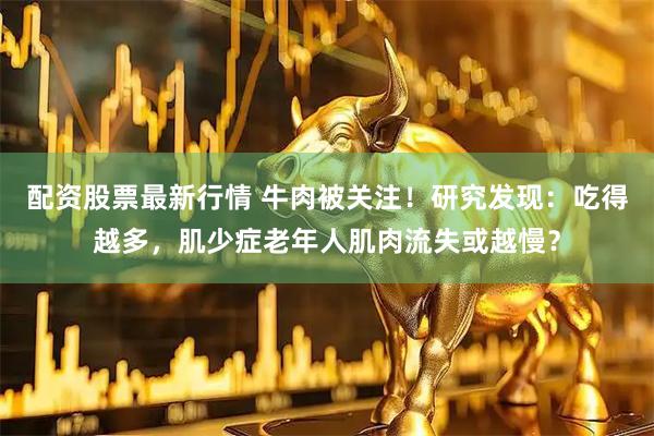 配资股票最新行情 牛肉被关注！研究发现：吃得越多，肌少症老年人肌肉流失或越慢？